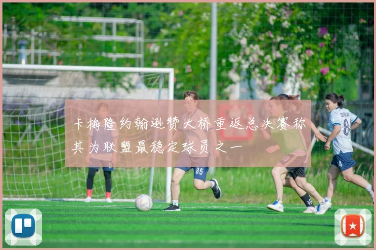 卡梅隆约翰逊赞大桥重返总决赛称其为联盟最稳定球员之一