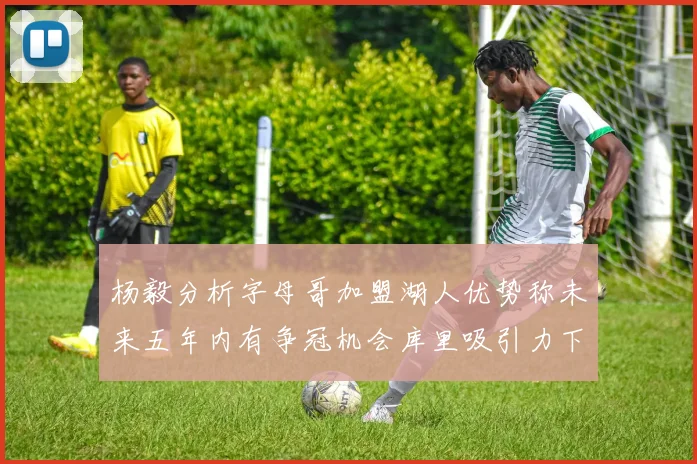 杨毅分析字母哥加盟湖人优势称未来五年内有争冠机会库里吸引力下降
