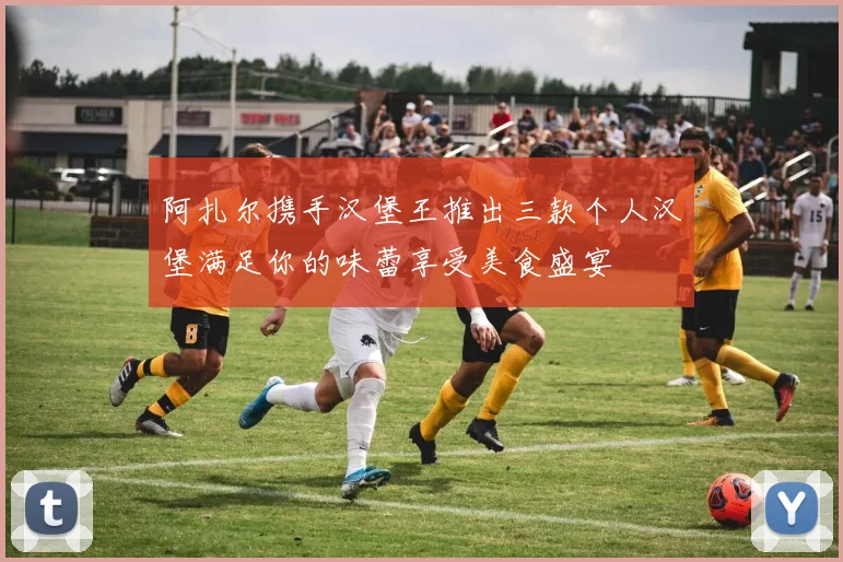 阿扎尔携手汉堡王推出三款个人汉堡满足你的味蕾享受美食盛宴