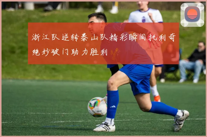 浙江队逆转泰山队精彩瞬间托利奇绝妙破门助力胜利