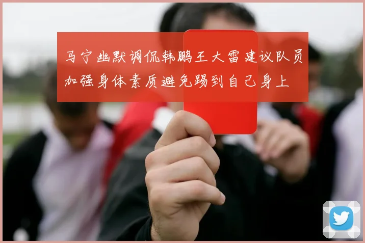 马宁幽默调侃韩鹏王大雷建议队员加强身体素质避免踢到自己身上