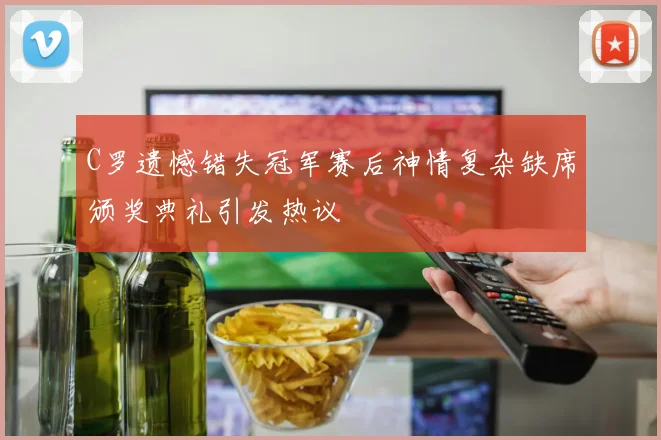C罗遗憾错失冠军赛后神情复杂缺席颁奖典礼引发热议