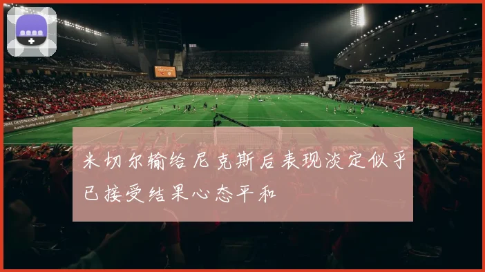 米切尔输给尼克斯后表现淡定似乎已接受结果心态平和
