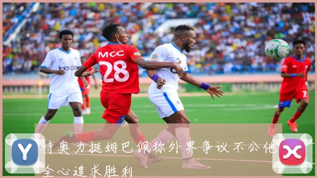 特奥力挺姆巴佩称外界争议不公他全心追求胜利