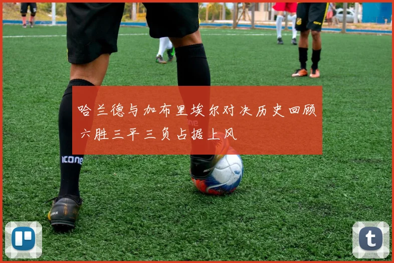 哈兰德与加布里埃尔对决历史回顾六胜三平三负占据上风