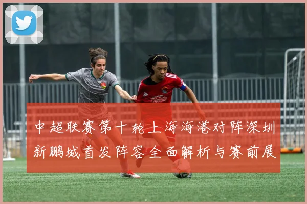中超联赛第十轮上海海港对阵深圳新鹏城首发阵容全面解析与赛前展望