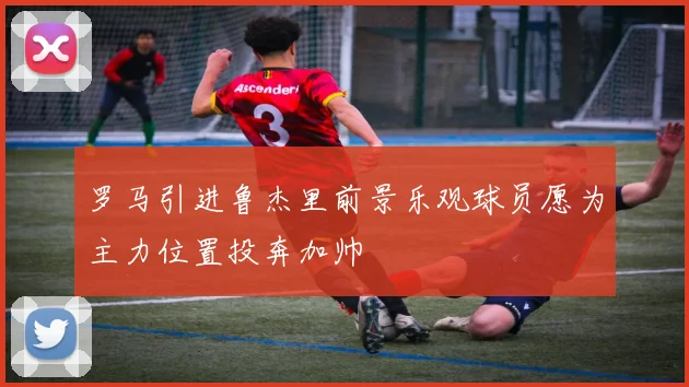 罗马引进鲁杰里前景乐观球员愿为主力位置投奔加帅