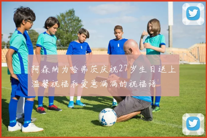 阿森纳为哈弗茨庆祝27岁生日送上温馨祝福和爱意满满的祝福语