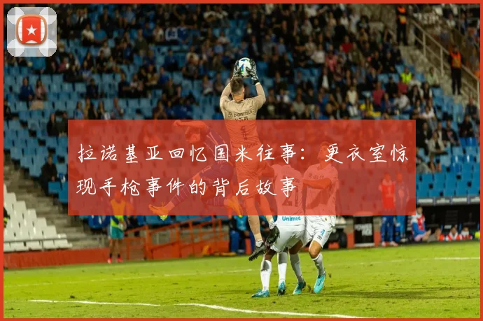 拉诺基亚回忆国米往事：更衣室惊现手枪事件的背后故事