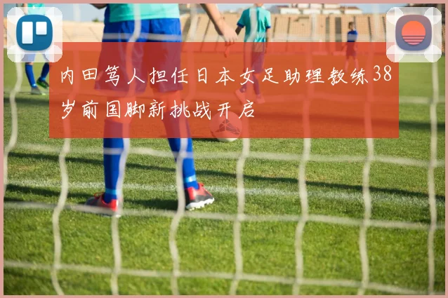 内田笃人担任日本女足助理教练38岁前国脚新挑战开启